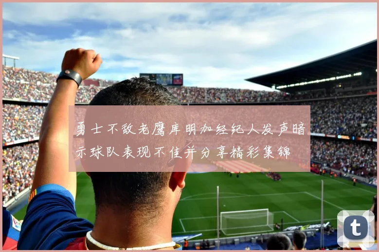 勇士不敌老鹰库明加经纪人发声暗示球队表现不佳并分享精彩集锦