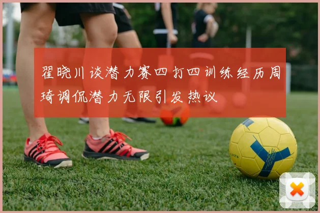 翟晓川谈潜力赛四打四训练经历周琦调侃潜力无限引发热议