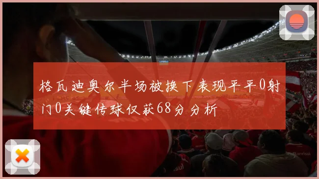 格瓦迪奥尔半场被换下表现平平0射门0关键传球仅获68分分析