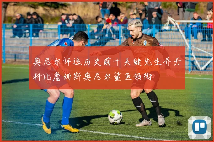 奥尼尔评选历史前十关键先生乔丹科比詹姆斯奥尼尔鲨鱼领衔