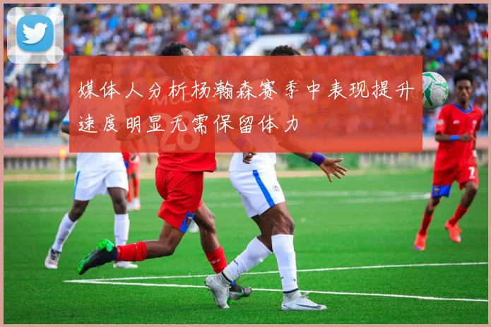 媒体人分析杨瀚森赛季中表现提升速度明显无需保留体力