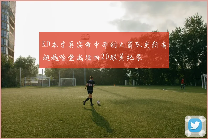 KD本季真实命中率创火箭队史新高超越哈登成场均20球员纪录
