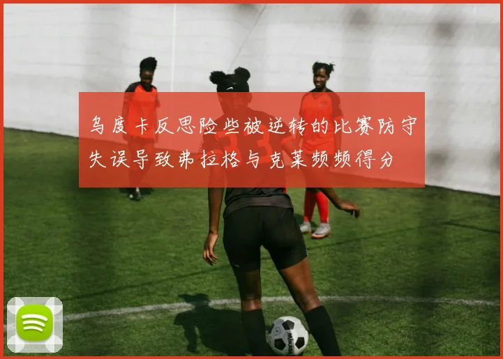 乌度卡反思险些被逆转的比赛防守失误导致弗拉格与克莱频频得分