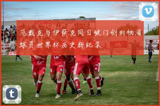 范戴克与伊萨克同日破门创利物浦球员世界杯历史新纪录
