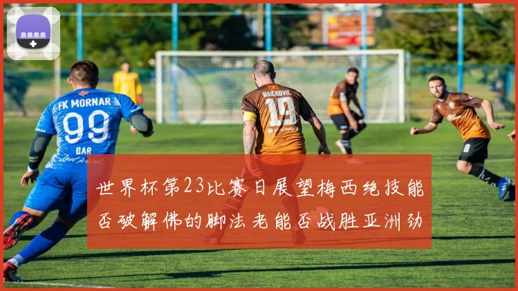 世界杯第23比赛日展望梅西绝技能否破解佛的脚法老能否战胜亚洲劲旅