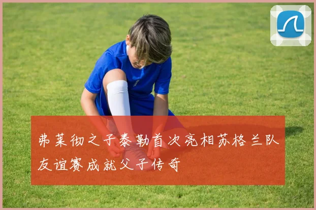 弗莱彻之子泰勒首次亮相苏格兰队友谊赛成就父子传奇