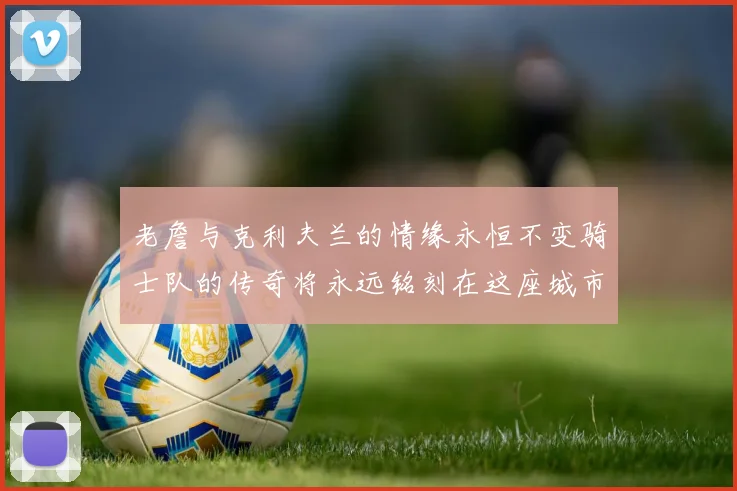 老詹与克利夫兰的情缘永恒不变骑士队的传奇将永远铭刻在这座城市