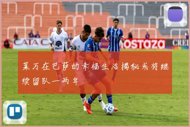 莱万在巴萨的幸福生活揭秘或将继续留队一两年
