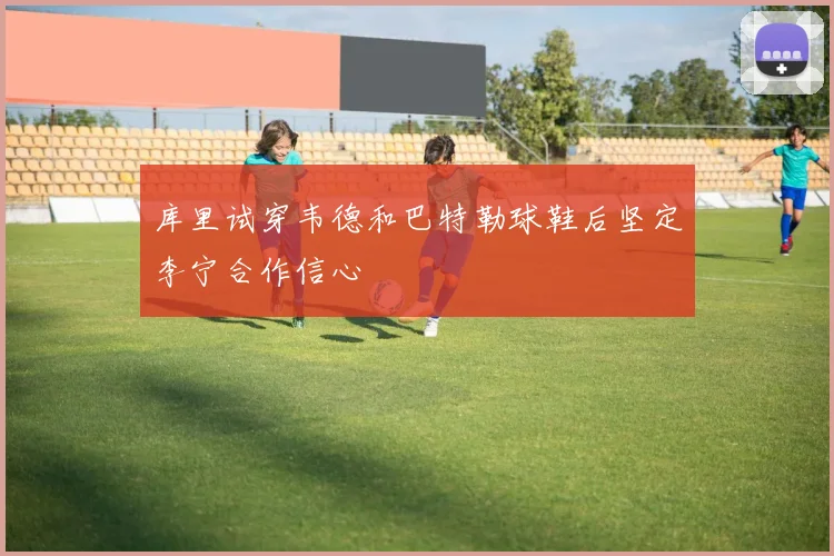 库里试穿韦德和巴特勒球鞋后坚定李宁合作信心