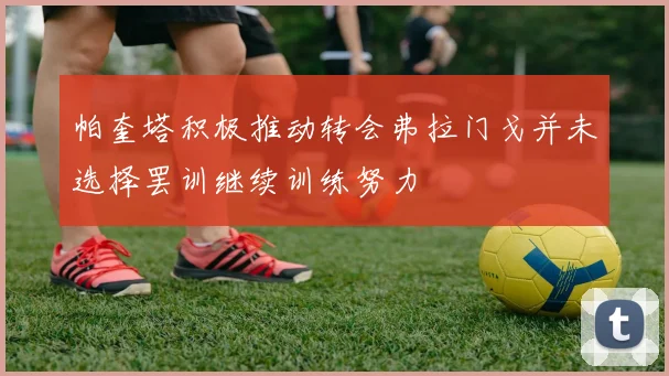 帕奎塔积极推动转会弗拉门戈并未选择罢训继续训练努力