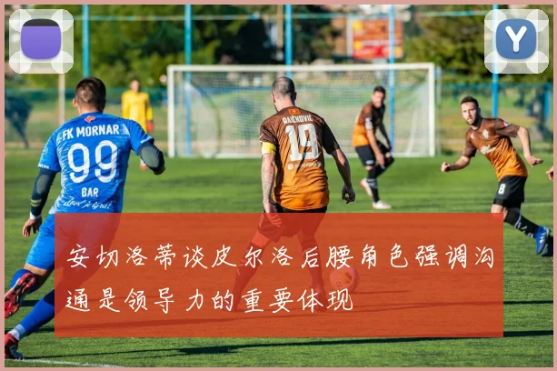 安切洛蒂谈皮尔洛后腰角色强调沟通是领导力的重要体现