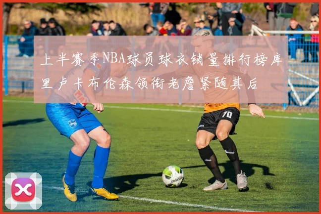 上半赛季NBA球员球衣销量排行榜库里卢卡布伦森领衔老詹紧随其后