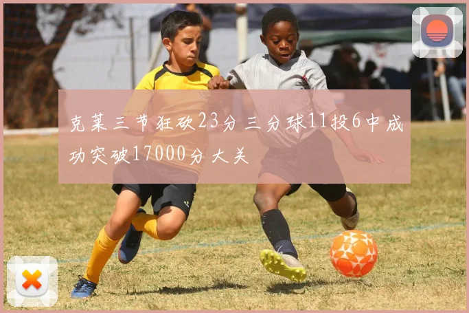 克莱三节狂砍23分三分球11投6中成功突破17000分大关