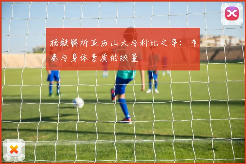 杨毅解析亚历山大与科比之争：节奏与身体素质的较量