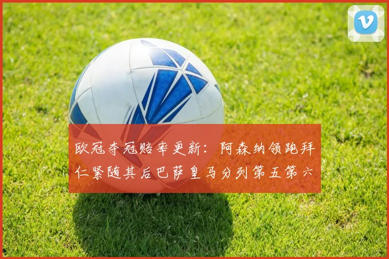 欧冠夺冠赔率更新：阿森纳领跑拜仁紧随其后巴萨皇马分列第五第六位