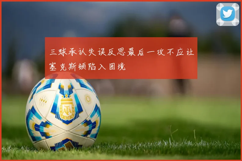 三球承认失误反思最后一攻不应让塞克斯顿陷入困境