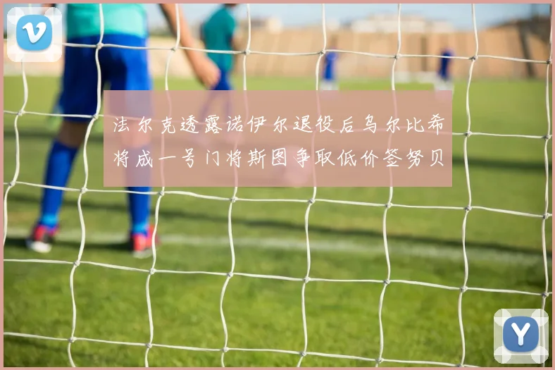 法尔克透露诺伊尔退役后乌尔比希将成一号门将斯图争取低价签努贝尔