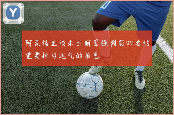 阿莱格里谈米兰前景强调前四名的重要性与运气的角色