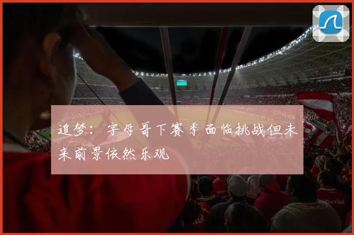 追梦：字母哥下赛季面临挑战但未来前景依然乐观