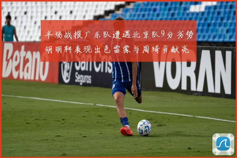 半场战报广东队遭遇北京队9分劣势胡明轩表现出色雷蒙与周琦贡献亮眼数据