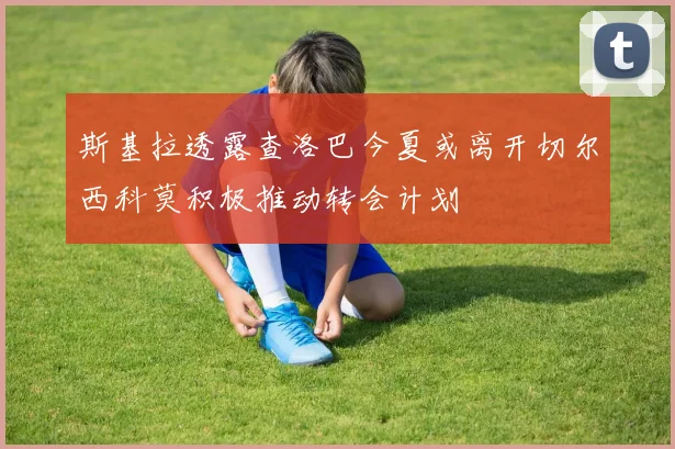 斯基拉透露查洛巴今夏或离开切尔西科莫积极推动转会计划